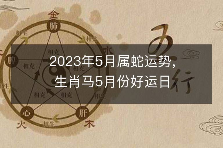 2023年5月属蛇运势，生肖马5月份好运日期