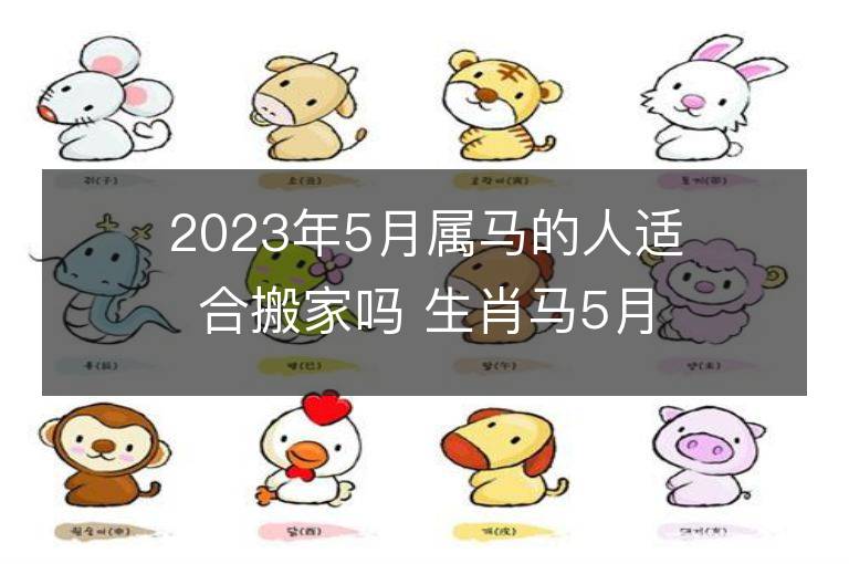 2023年5月属马的人适合搬家吗 生肖马5月搬迁好不好