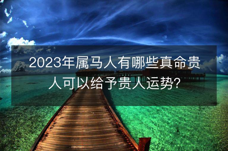 2023年属马人有哪些真命贵人可以给予贵人运势？