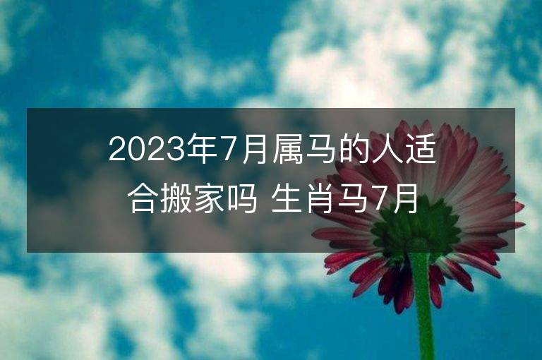 2023年7月属马的人适合搬家吗 生肖马7月搬迁好不好