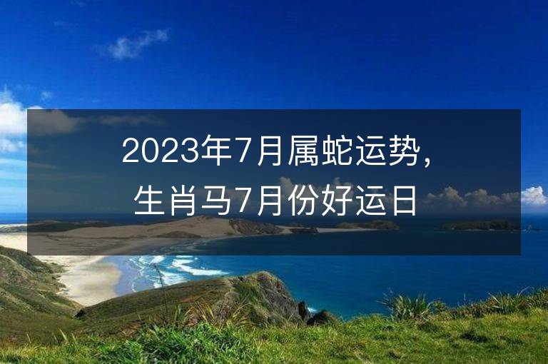 2023年7月属蛇运势，生肖马7月份好运日期