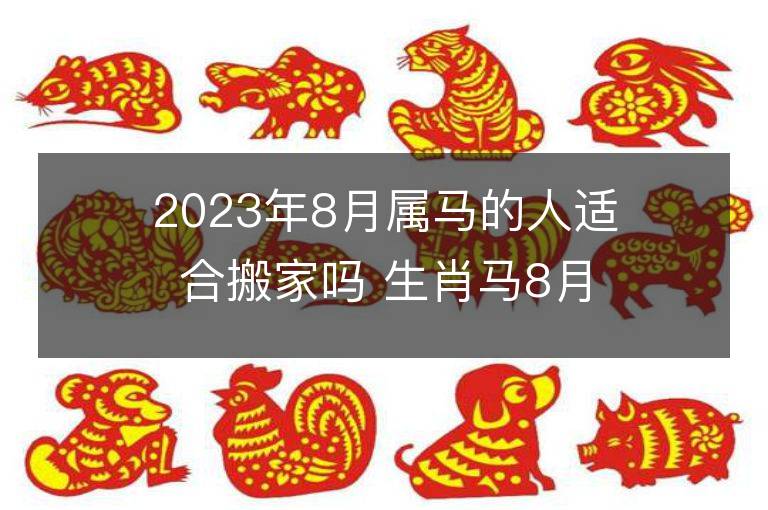 2023年8月属马的人适合搬家吗 生肖马8月搬迁好不好