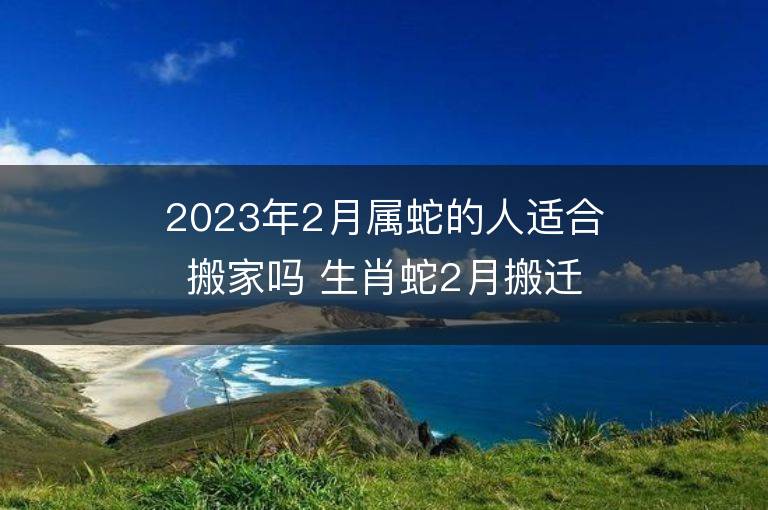 2023年2月属蛇的人适合搬家吗 生肖蛇2月搬迁好不好