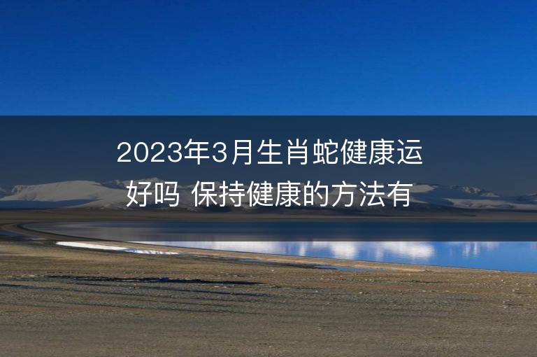 2023年3月生肖蛇健康运好吗 保持健康的方法有哪些