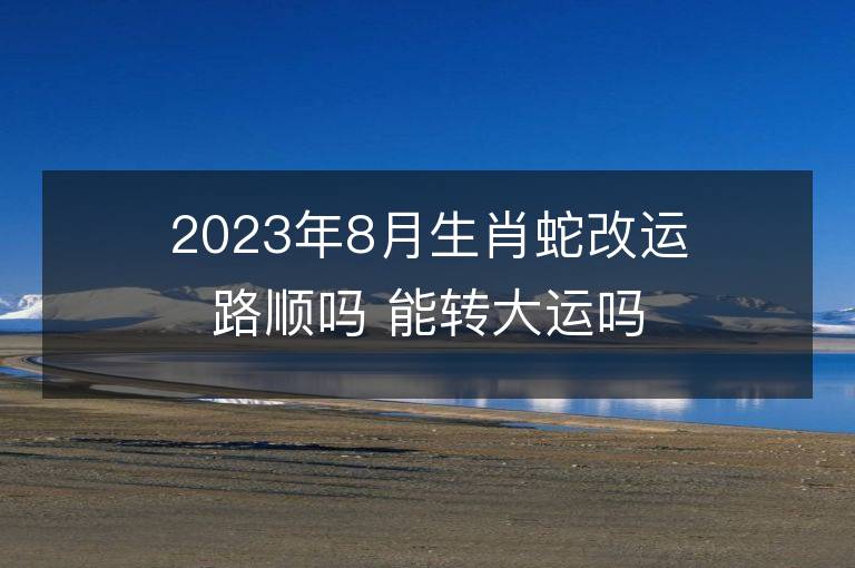 2023年8月生肖蛇改运路顺吗 能转大运吗