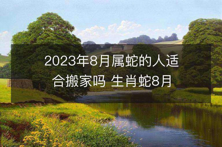 2023年8月属蛇的人适合搬家吗 生肖蛇8月搬迁好不好