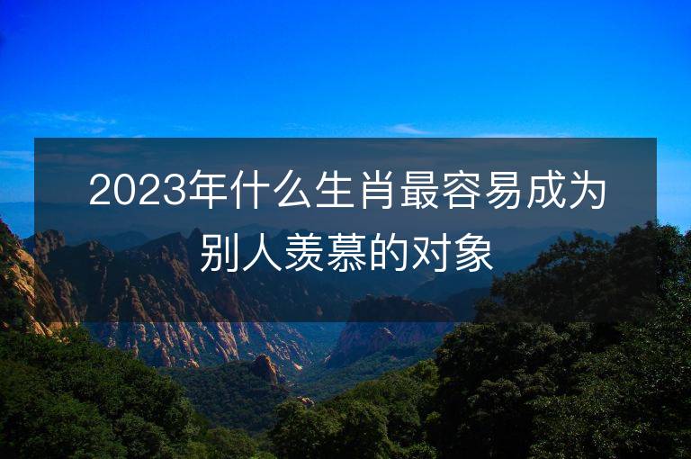 2023年什么生肖最容易成为别人羡慕的对象