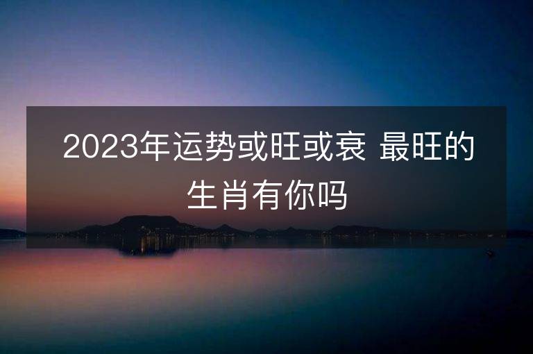 2023年运势或旺或衰 最旺的生肖有你吗