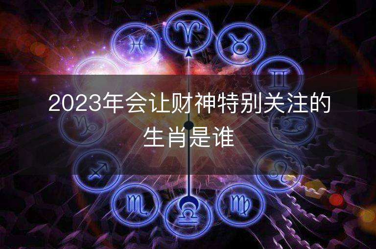 2023年会让财神特别关注的生肖是谁