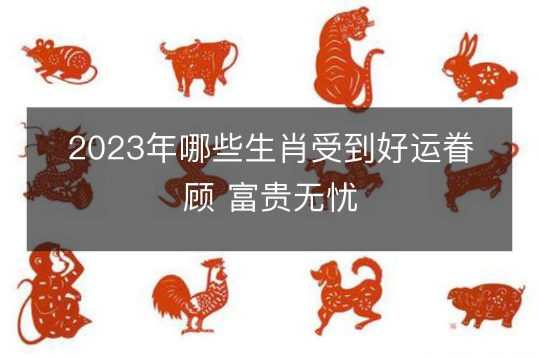 2023年哪些生肖受到好运眷顾 富贵无忧