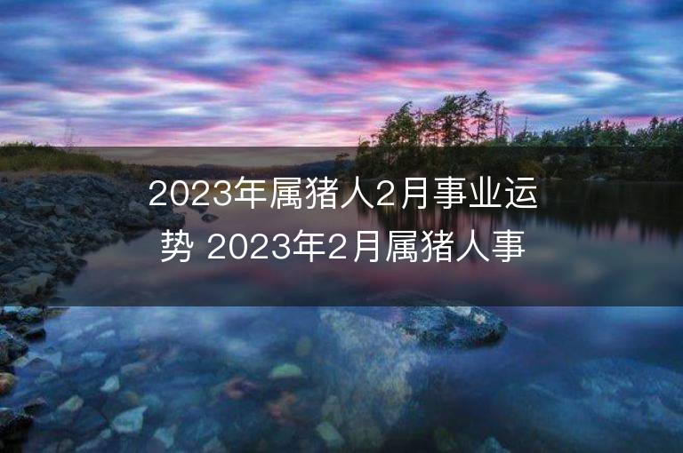 2023年属猪人2月事业运势 2023年2月属猪人事业运程详解