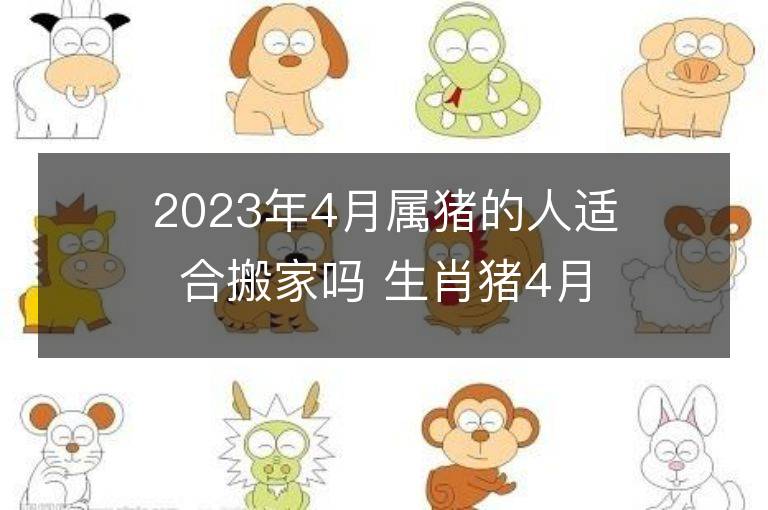 2023年4月属猪的人适合搬家吗 生肖猪4月搬迁好不好