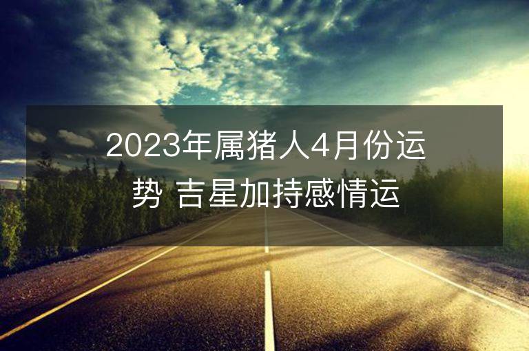 2023年属猪人4月份运势 吉星加持感情运旺