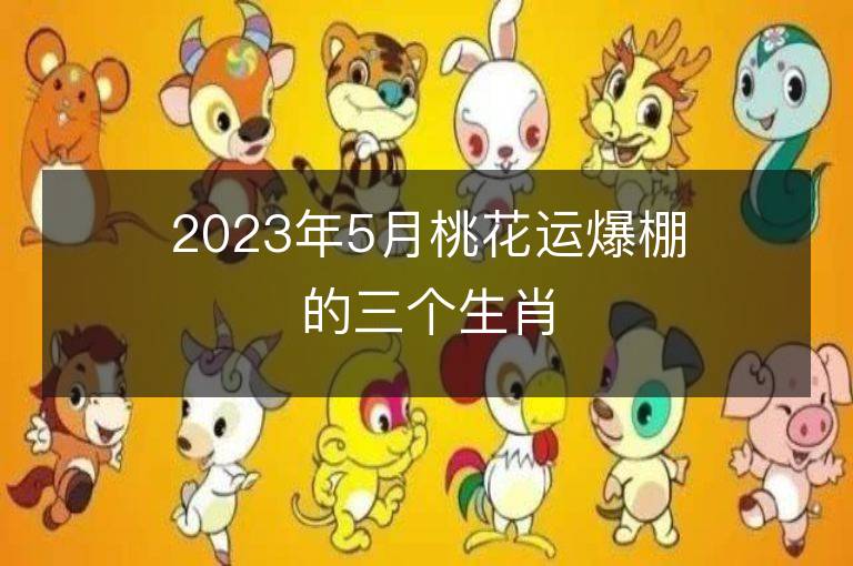 2023年5月桃花运爆棚的三个生肖