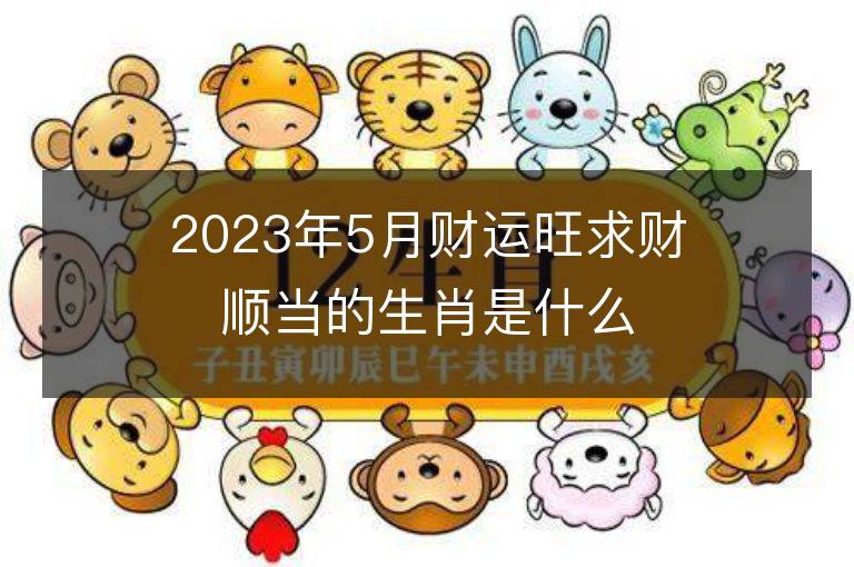 2023年5月财运旺求财顺当的生肖是什么