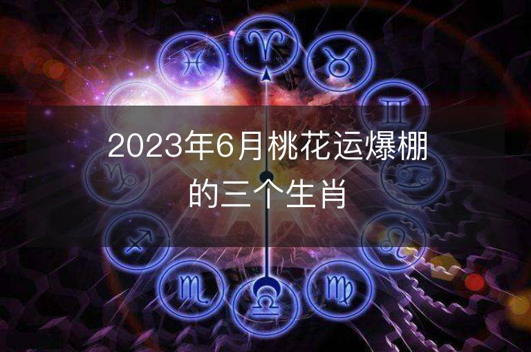 2023年6月桃花运爆棚的三个生肖