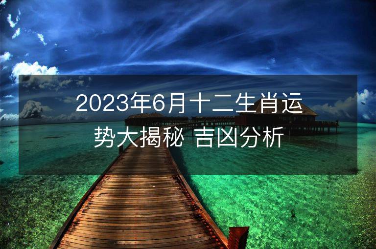 2023年6月十二生肖运势大揭秘 吉凶分析