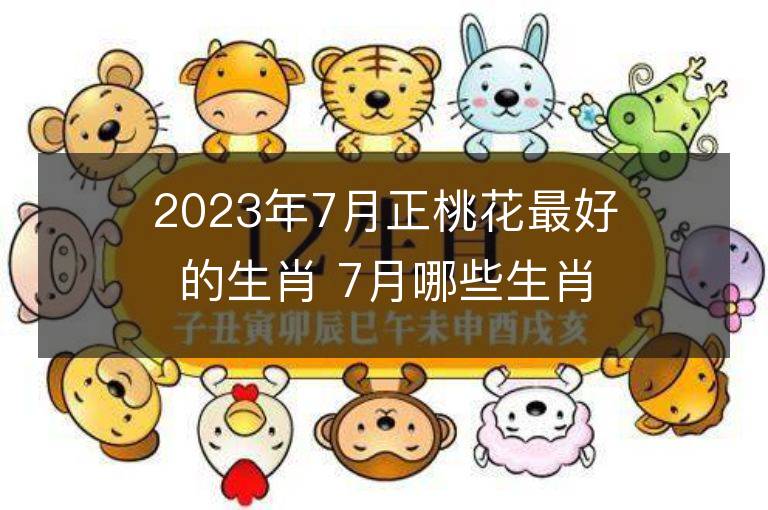 2023年7月正桃花最好的生肖 7月哪些生肖桃花运最旺