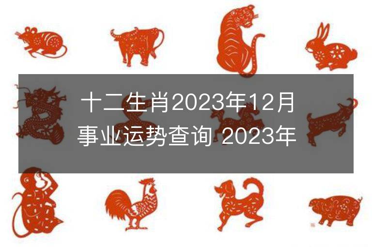 十二生肖2023年12月事业运势查询 2023年12月生肖事业运程详解