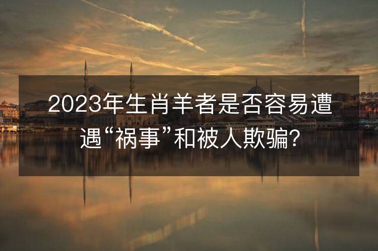 2023年生肖羊者是否容易遭遇“祸事”和被人欺骗？