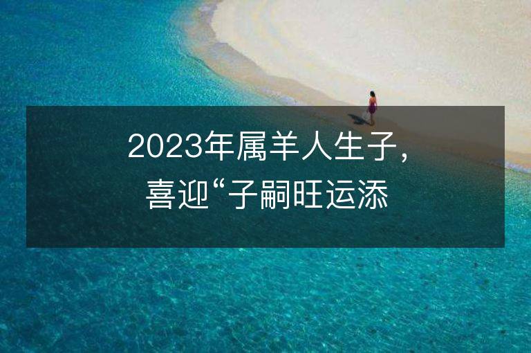 2023年属羊人生子，喜迎“子嗣旺运添福”