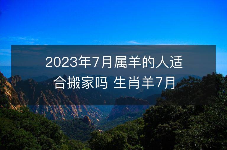 2023年7月属羊的人适合搬家吗 生肖羊7月搬迁好不好