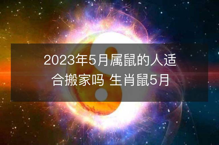 2023年5月属鼠的人适合搬家吗 生肖鼠5月搬迁好不好