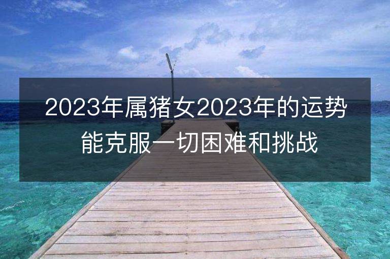 2023年属猪女2023年的运势 能克服一切困难和挑战