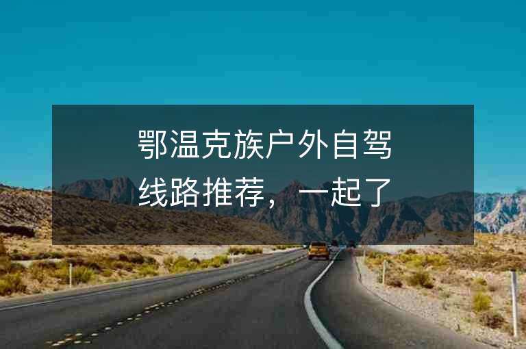 鄂温克族户外自驾线路推荐，一起了解吧