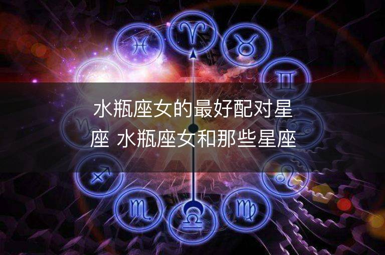 水瓶座女的最好配对星座 水瓶座女和那些星座男最相配