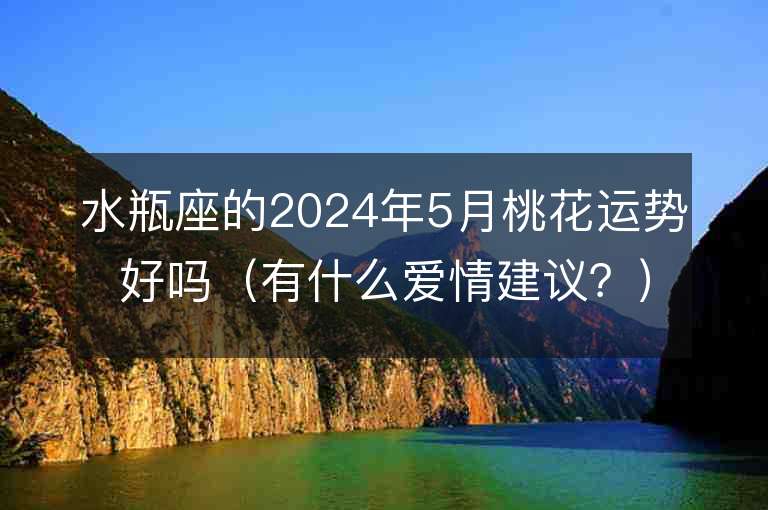 水瓶座的2024年5月桃花运势好吗（有什么爱情建议？）