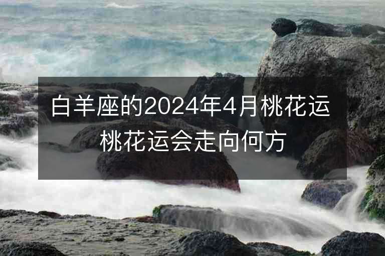 白羊座的2024年4月桃花运 桃花运会走向何方