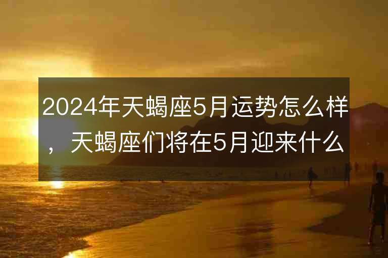 2024年天蝎座5月运势怎么样，天蝎座们将在5月迎来什么样的挑战和机遇