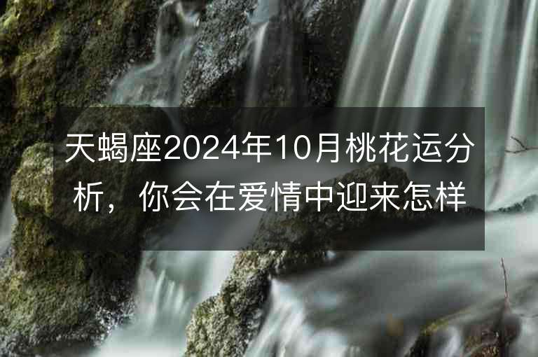 天蝎座2024年10月桃花运分析，你会在爱情中迎来怎样的变化