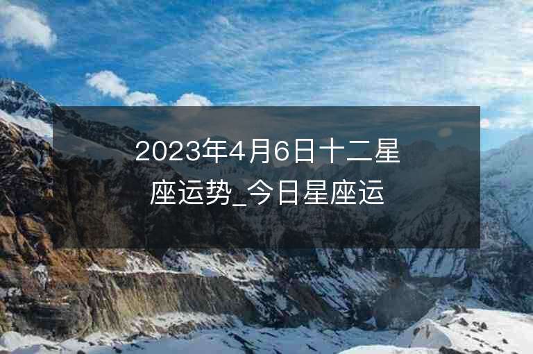 2023年4月6日十二星座运势_今日星座运势查询