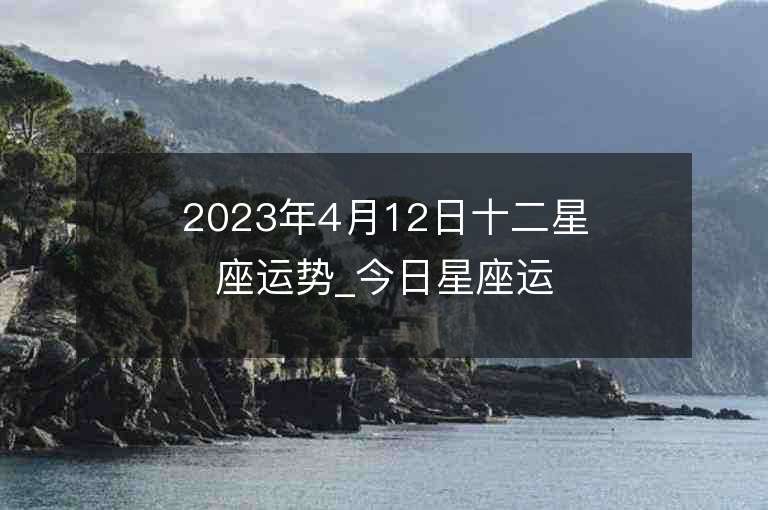 2023年4月12日十二星座运势_今日星座运势查询