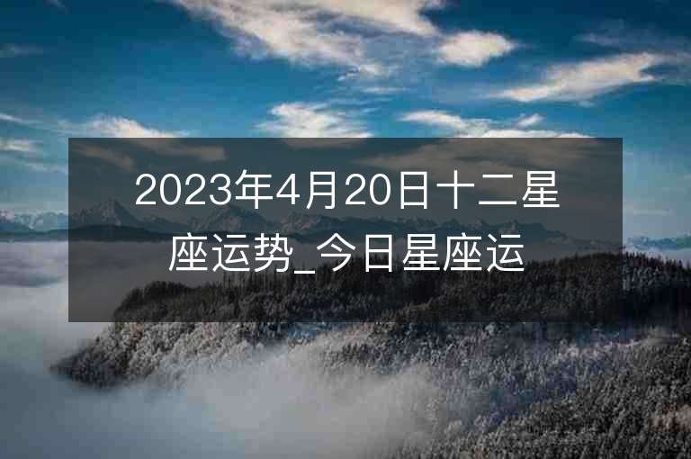 2023年4月20日十二星座运势_今日星座运势查询