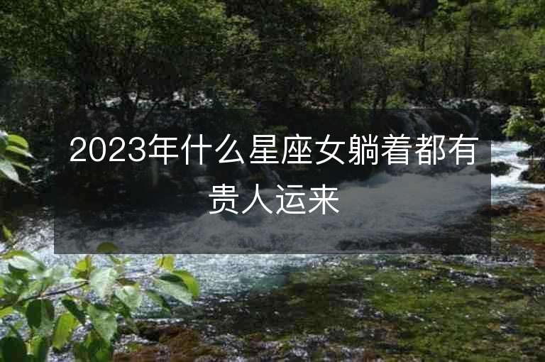 2023年什么星座女躺着都有贵人运来