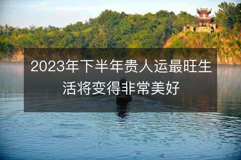 2023年下半年贵人运最旺生活将变得非常美好