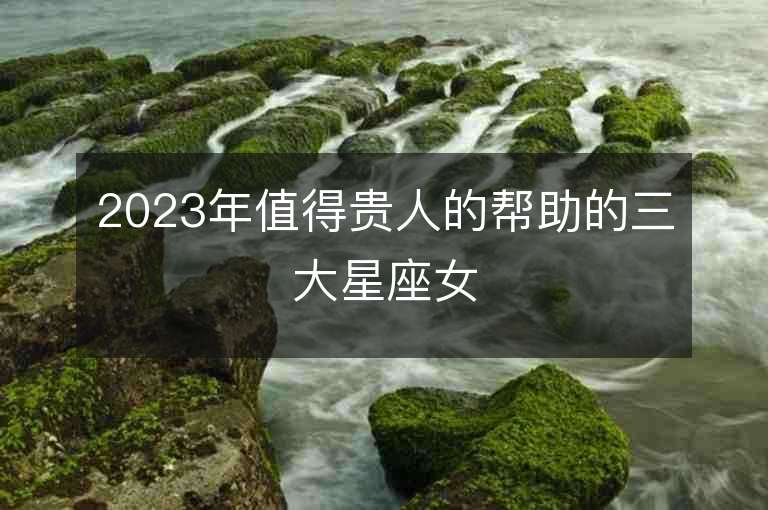 2023年值得贵人的帮助的三大星座女