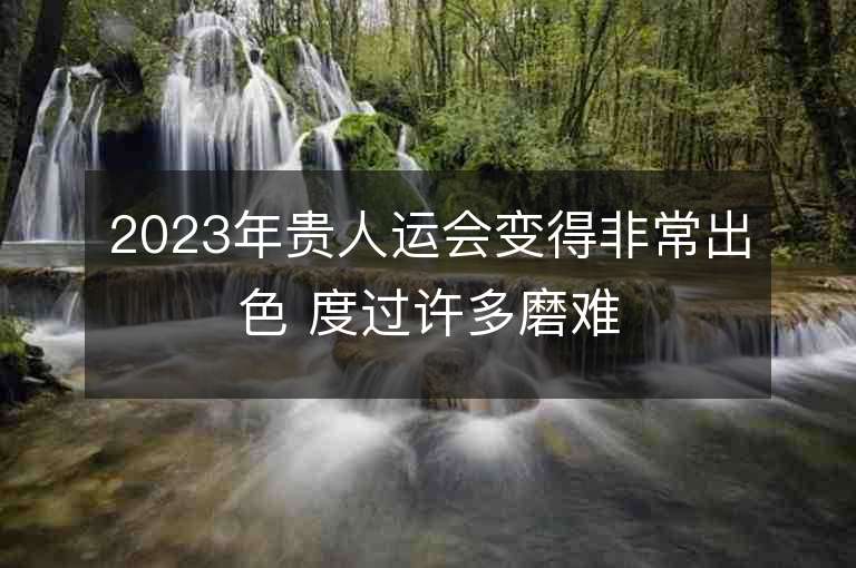 2023年贵人运会变得非常出色 度过许多磨难