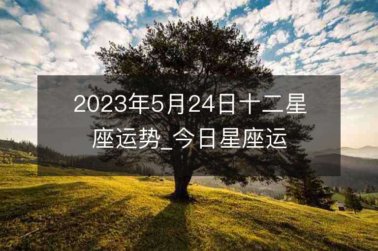 2023年5月24日十二星座运势_今日星座运势查询