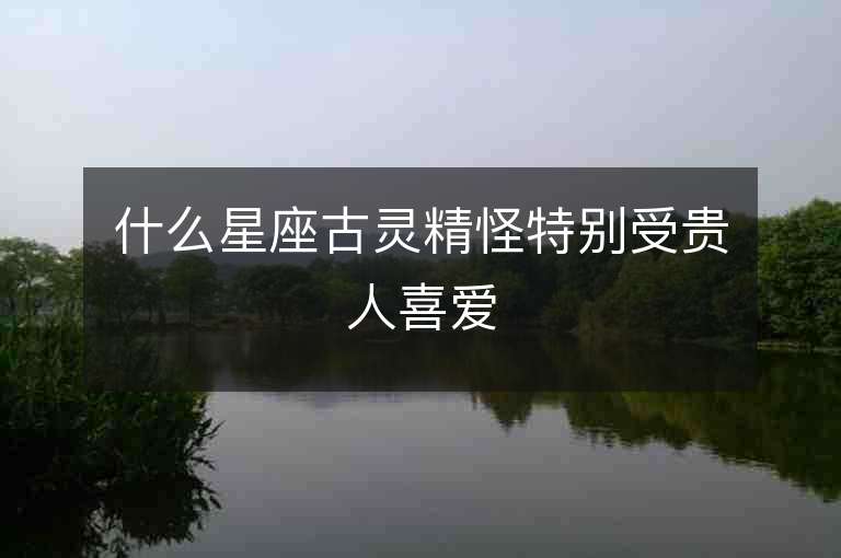 什么星座古灵精怪特别受贵人喜爱