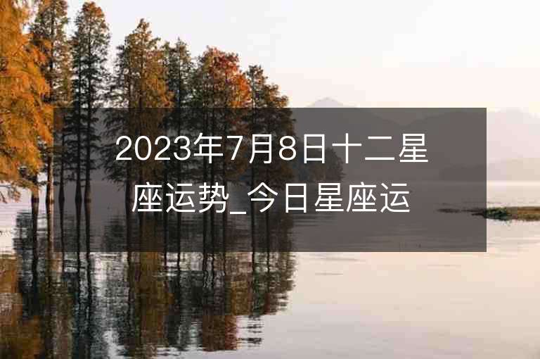 2023年7月8日十二星座运势_今日星座运势查询