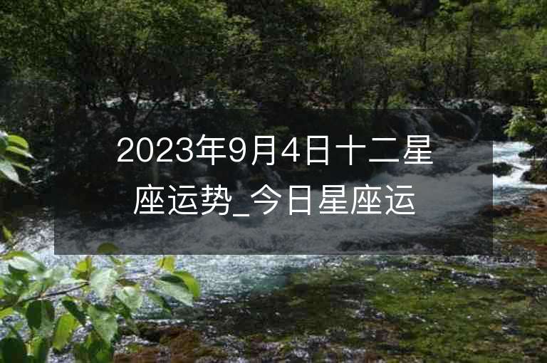 2023年9月4日十二星座运势_今日星座运势查询