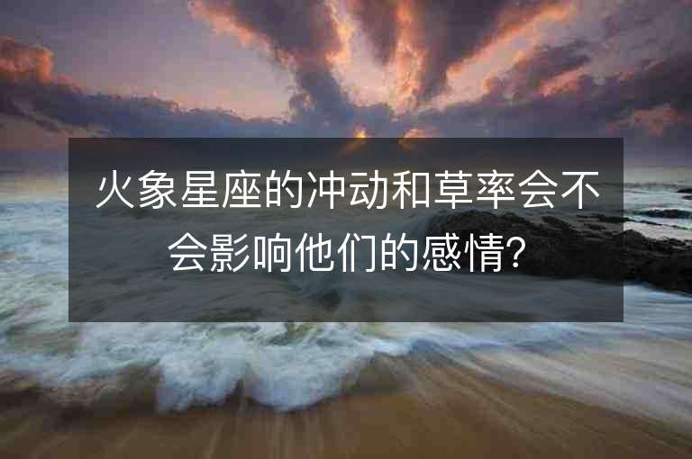 火象星座的冲动和草率会不会影响他们的感情？