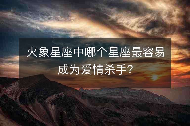 火象星座中哪个星座最容易成为爱情杀手？