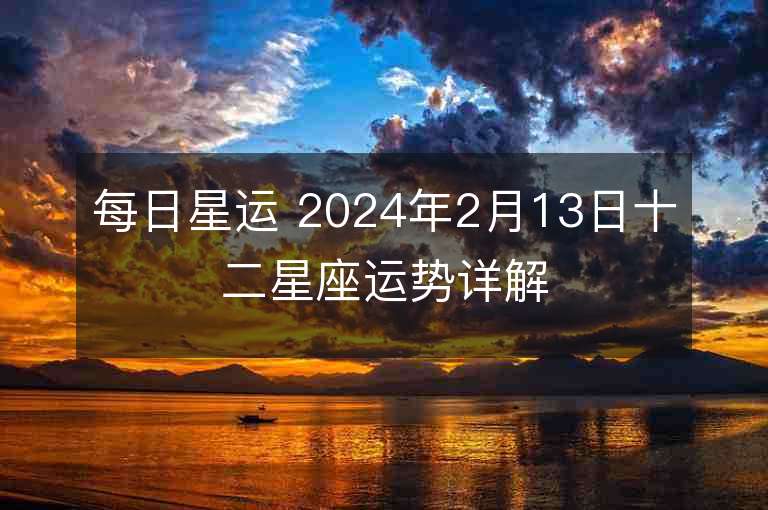 每日星运 2024年2月13日十二星座运势详解