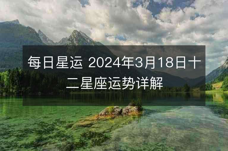 每日星运 2024年3月18日十二星座运势详解