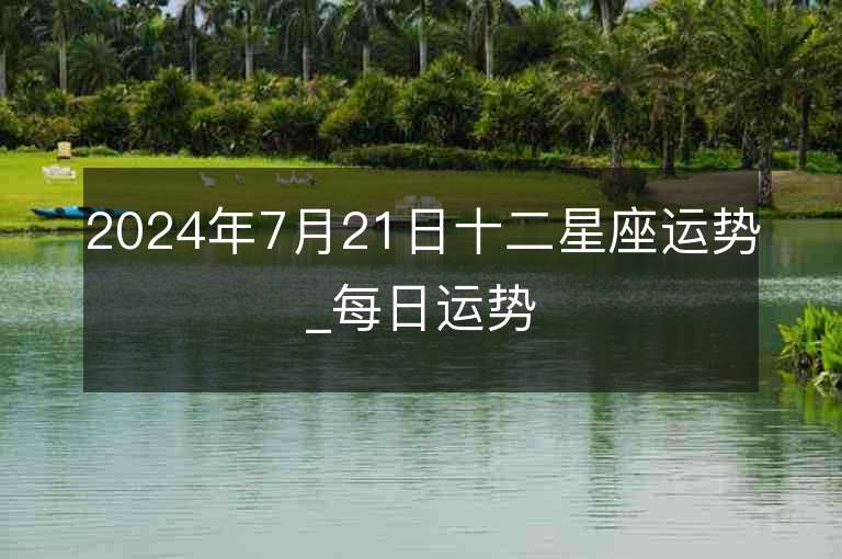 2024年7月21日十二星座运势_每日运势